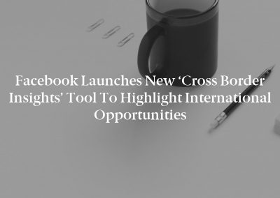 Facebook Launches New ‘Cross Border Insights’ Tool to Highlight International Opportunities