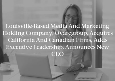Louisville-Based Media and Marketing Holding Company, Ovaregroup, Acquires California and Canadian Firms, Adds Executive Leadership, Announces New CEO