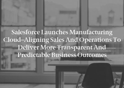 Salesforce Launches Manufacturing Cloud–Aligning Sales and Operations To Deliver More Transparent and Predictable Business Outcomes