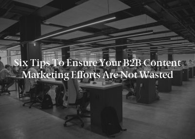 Six Tips to Ensure Your B2B Content Marketing Efforts Are Not Wasted