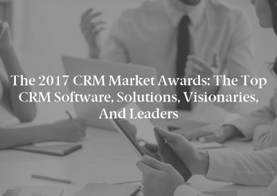 The 2017 CRM Market Awards: The Top CRM Software, Solutions, Visionaries, and Leaders