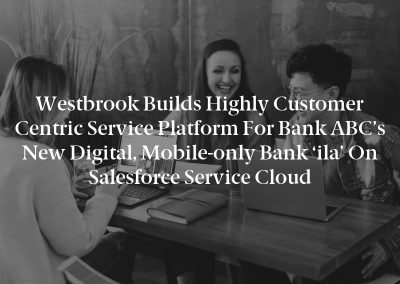 Westbrook Builds Highly Customer Centric Service Platform For Bank ABC’s New Digital, Mobile-only Bank ‘ila’ On Salesforce Service Cloud